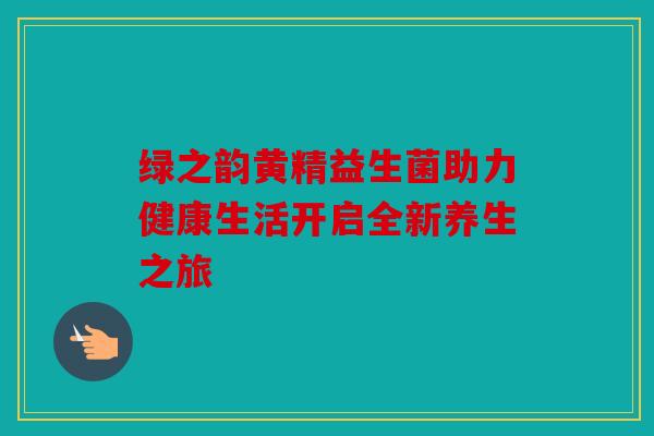 绿之韵黄精益生菌助力健康生活开启全新养生之旅