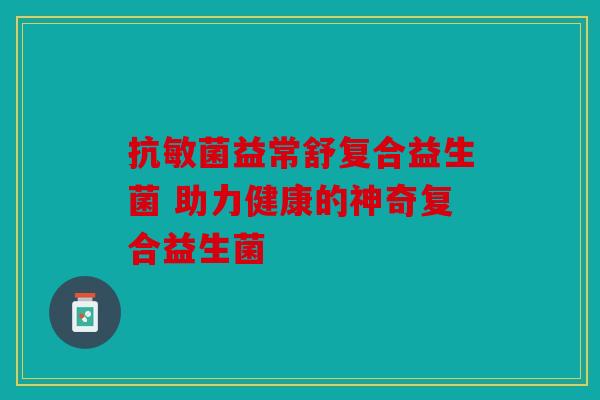 抗敏菌益常舒复合益生菌 助力健康的神奇复合益生菌 抗敏菌益常舒复合益生菌 助力健康的神奇复合益生菌