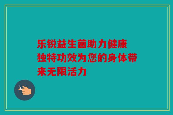 乐锐益生菌助力健康 独特功效为您的身体带来无限活力