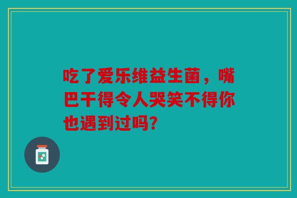 吃了爱乐维益生菌，嘴巴干得令人哭笑不得你也遇到过吗？