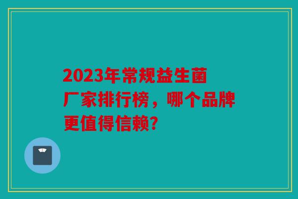 2023年常规益生菌厂家排行榜，哪个品牌更值得信赖？