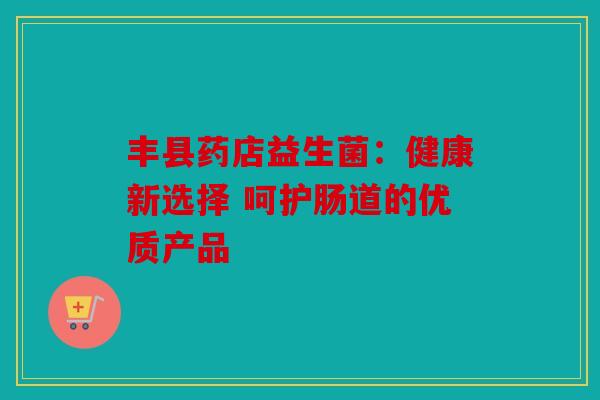 丰县药店益生菌：健康新选择 呵护肠道的优质产品