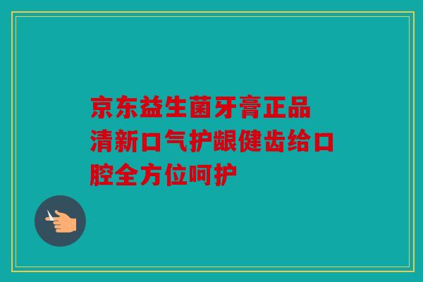 京东益生菌牙膏正品 清新口气护龈健齿给口腔全方位呵护
