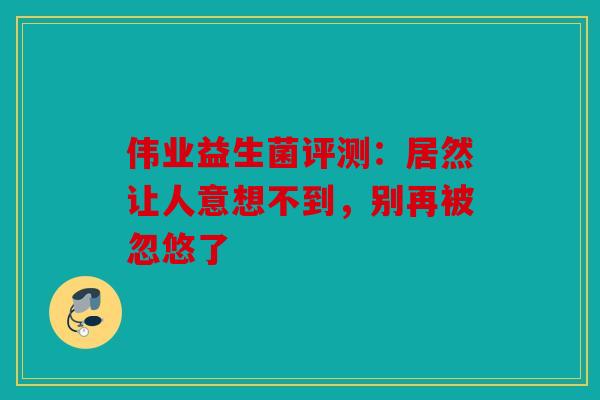 伟业益生菌评测：居然让人意想不到，别再被忽悠了