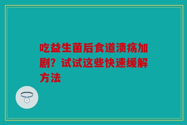 吃益生菌后食道溃疡加剧？试试这些快速缓解方法