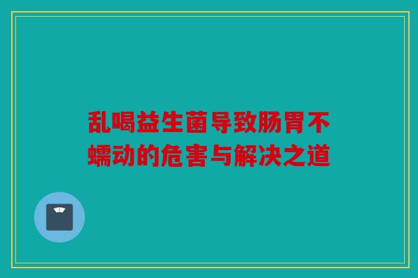 乱喝益生菌导致肠胃不蠕动的危害与解决之道