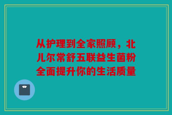 从护理到全家照顾，北儿尔常舒五联益生菌粉全面提升你的生活质量