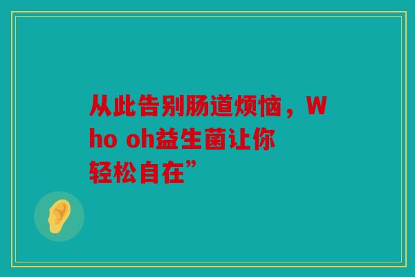 从此告别肠道烦恼,Who oh益生菌让你轻松自在” 从此告别肠道烦恼,Who oh益生菌让你轻松自在”