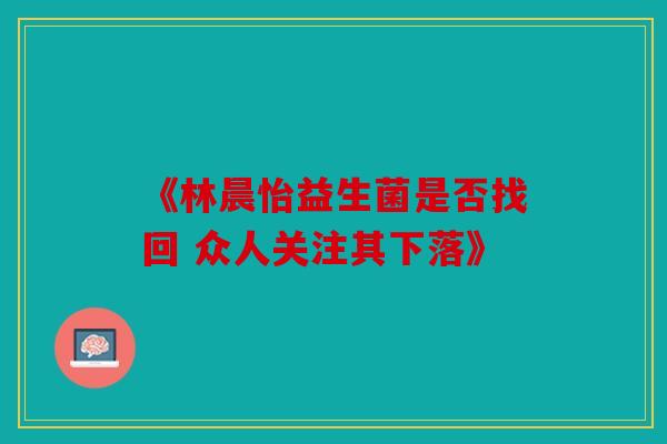 《林晨怡益生菌是否找回 众人关注其下落》