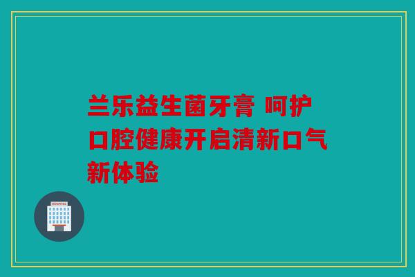 兰乐益生菌牙膏 呵护口腔健康开启清新口气新体验 兰乐益生菌牙膏 呵护口腔健康开启清新口气新体验
