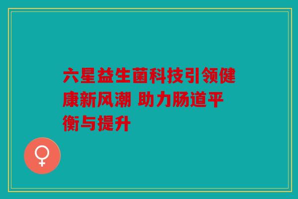 六星益生菌科技引领健康新风潮 助力肠道平衡与提升