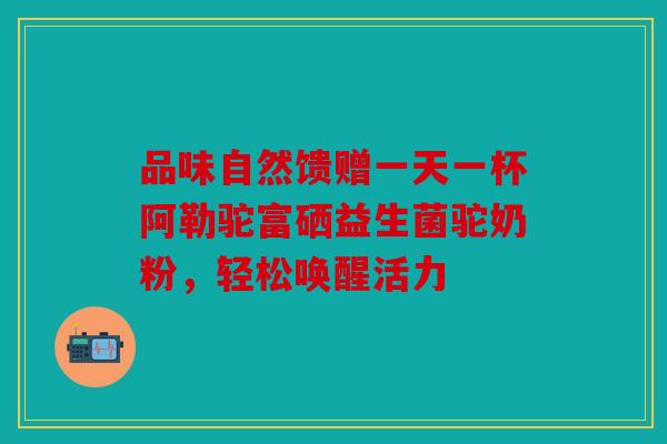 品味自然馈赠一天一杯阿勒驼富硒益生菌驼奶粉,轻松唤醒活力 品味自然馈赠一天一杯阿勒驼富硒益生菌驼奶粉,轻松唤醒活力