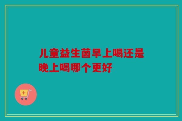 儿童益生菌早上喝还是晚上喝哪个更好 儿童益生菌早上喝还是晚上喝哪个更好