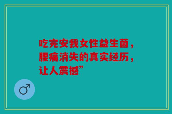 吃完安我女性益生菌，腰痛消失的真实经历，让人震撼”