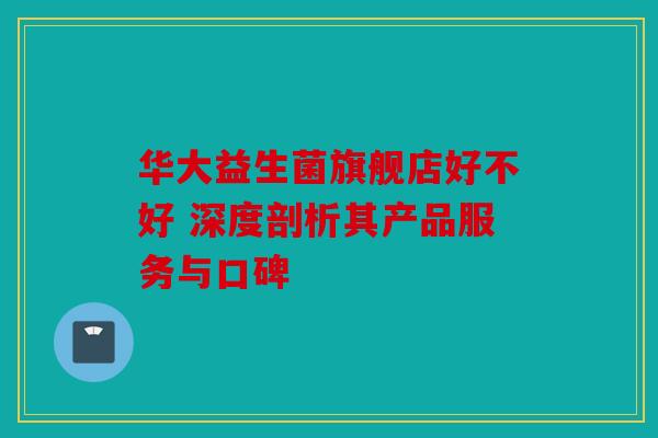 华大益生菌旗舰店好不好 深度剖析其产品服务与口碑