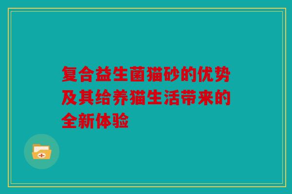 复合益生菌猫砂的优势及其给养猫生活带来的全新体验