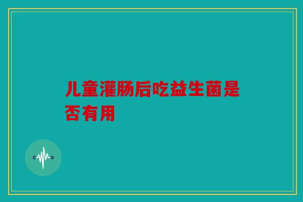 儿童灌肠后吃益生菌是否有用