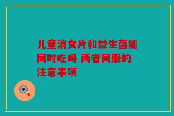 儿童消食片和益生菌能同时吃吗 两者同服的注意事项