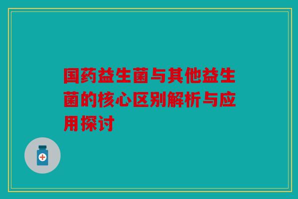 国药益生菌与其他益生菌的核心区别解析与应用探讨