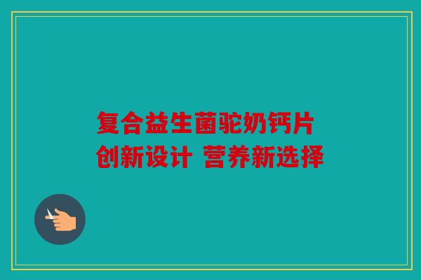 复合益生菌驼奶钙片 创新设计 营养新选择