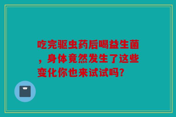 吃完驱虫药后喝益生菌，身体竟然发生了这些变化你也来试试吗？
