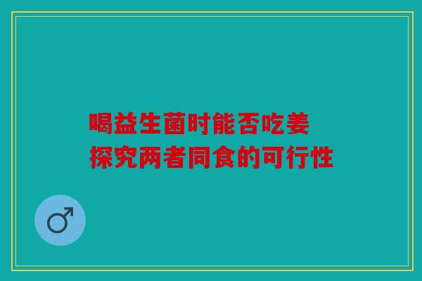 喝益生菌时能否吃姜 探究两者同食的可行性