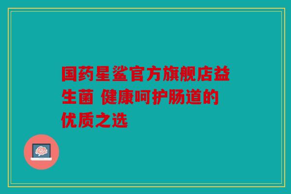 国药星鲨官方旗舰店益生菌 健康呵护肠道的优质之选