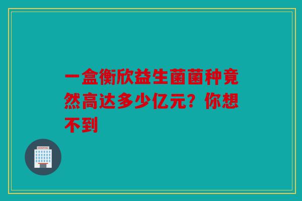 一盒衡欣益生菌菌种竟然高达多少亿元？你想不到