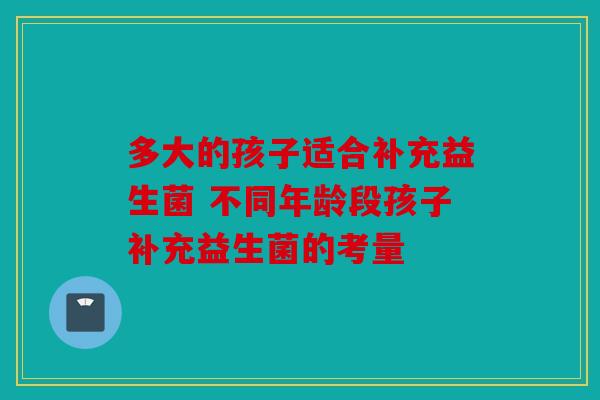 多大的孩子适合补充益生菌 不同年龄段孩子补充益生菌的考量