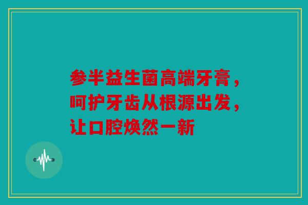 参半益生菌高端牙膏，呵护牙齿从根源出发，让口腔焕然一新
