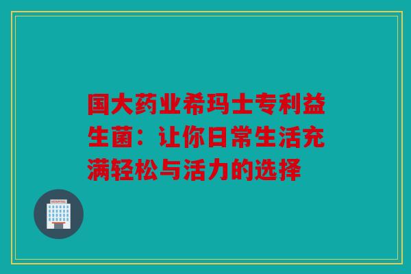 国大药业希玛士专利益生菌：让你日常生活充满轻松与活力的选择