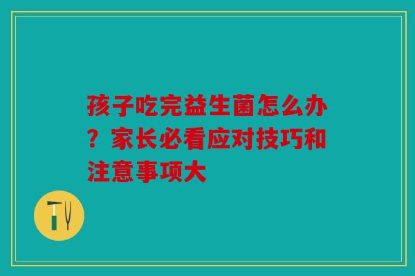 孩子吃完益生菌怎么办？家长必看应对技巧和注意事项大
