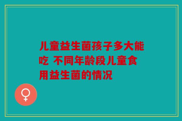 儿童益生菌孩子多大能吃 不同年龄段儿童食用益生菌的情况