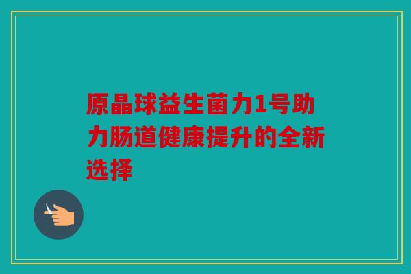 原晶球益生菌力1号助力肠道健康提升的全新选择