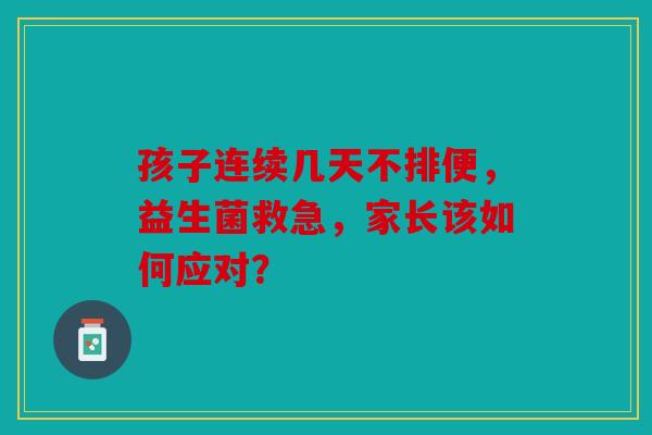 孩子连续几天不排便，益生菌救急，家长该如何应对？