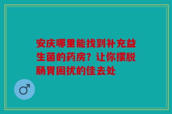 安庆哪里能找到补充益生菌的药房？让你摆脱肠胃困扰的佳去处