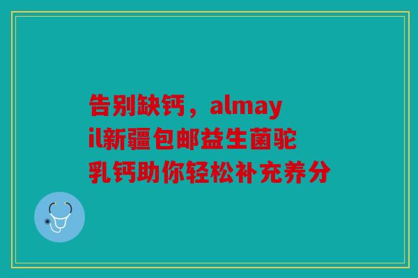 告别缺钙，almayil新疆包邮益生菌驼乳钙助你轻松补充养分