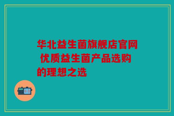 华北益生菌旗舰店官网 优质益生菌产品选购的理想之选