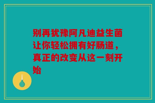 别再犹豫阿凡迪益生菌让你轻松拥有好肠道，真正的改变从这一刻开始