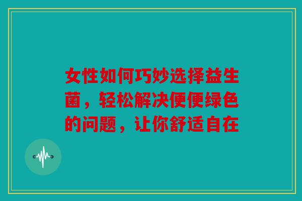 女性如何巧妙选择益生菌，轻松解决便便绿色的问题，让你舒适自在