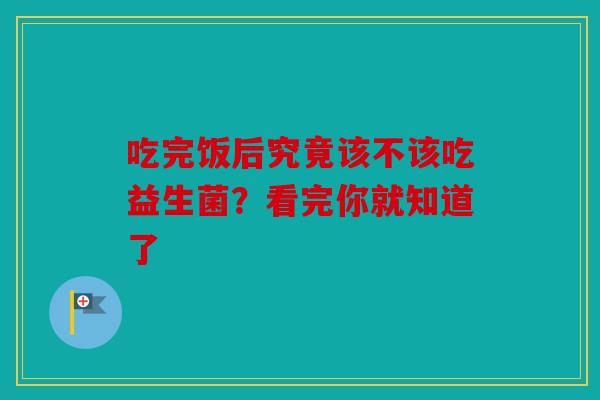 吃完饭后究竟该不该吃益生菌？看完你就知道了