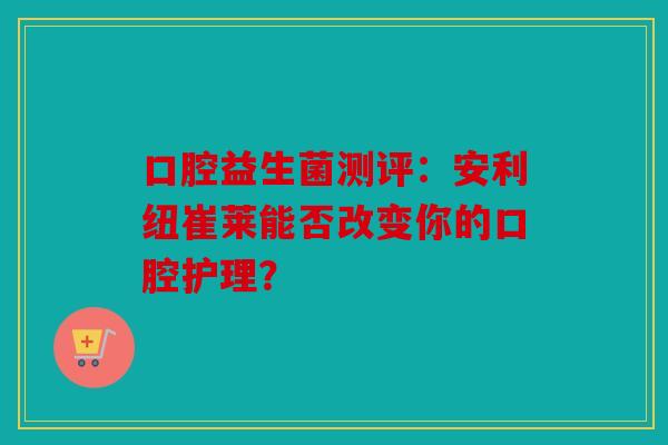 口腔益生菌测评：安利纽崔莱能否改变你的口腔护理？