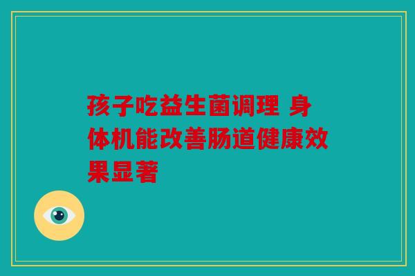 孩子吃益生菌调理 身体机能改善肠道健康效果显著