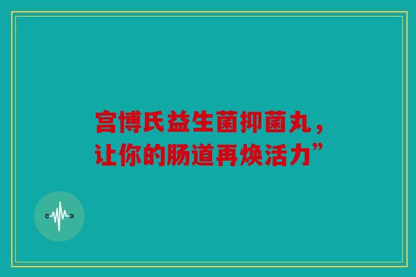 宫博氏益生菌抑菌丸，让你的肠道再焕活力”