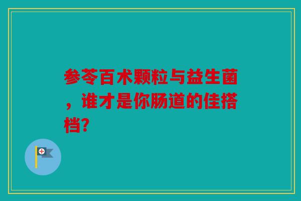 参苓百术颗粒与益生菌，谁才是你肠道的佳搭档？