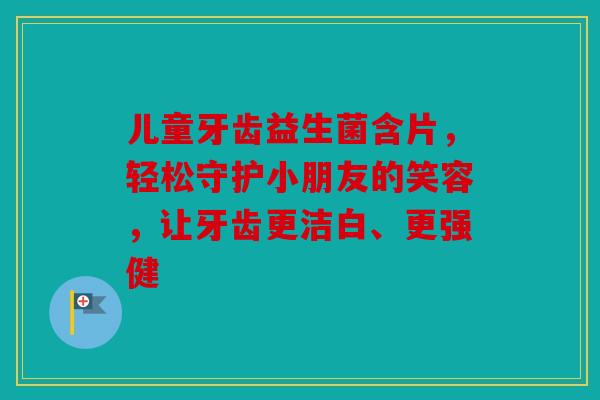 儿童牙齿益生菌含片，轻松守护小朋友的笑容，让牙齿更洁白、更强健