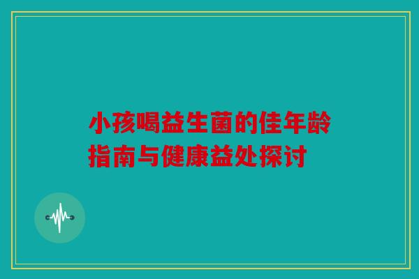 小孩喝益生菌的佳年龄指南与健康益处探讨