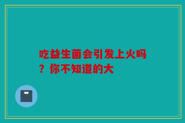吃益生菌会引发上火吗？你不知道的大