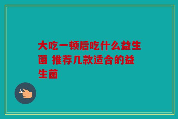 大吃一顿后吃什么益生菌 推荐几款适合的益生菌