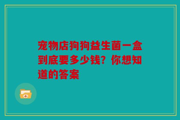 宠物店狗狗益生菌一盒到底要多少钱？你想知道的答案